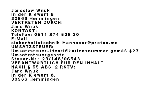 Jaroslaw Wnuk, In der Klewert 8, 30966 Hemmingen. Vertreten durch Jaro Wnuk. Telefon: 0511 874 526 20. E-Mail: sicherheitstechnik-Hannover@proton.me. Steuer-Nr.: 23/148/06543.